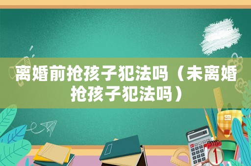 離婚前搶孩子犯法嗎（未離婚搶孩子犯法嗎）