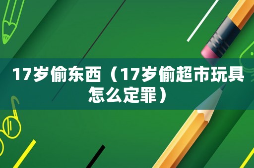 17歲偷東西（17歲偷超市玩具怎么定罪）