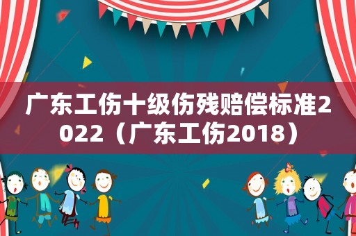 廣東工傷十級傷殘賠償標準2022（廣東工傷2018）