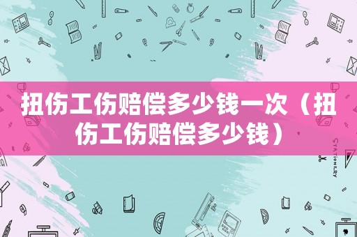 扭傷工傷賠償多少錢一次（扭傷工傷賠償多少錢）