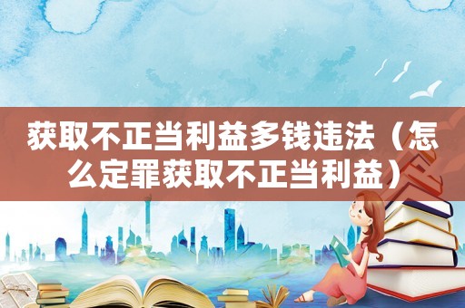 獲取不正當利益多錢違法（怎么定罪獲取不正當利益）