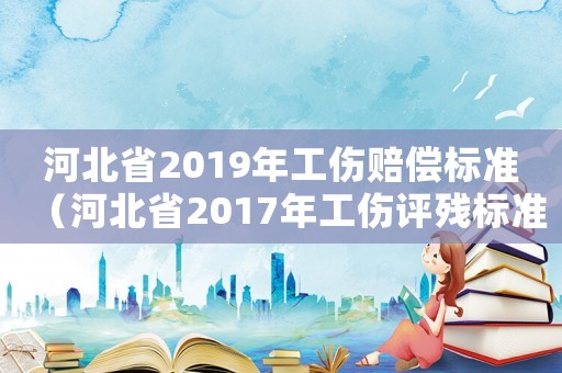 河北省2019年工傷賠償標(biāo)準(zhǔn)（河北省2017年工傷評(píng)殘標(biāo)準(zhǔn)）