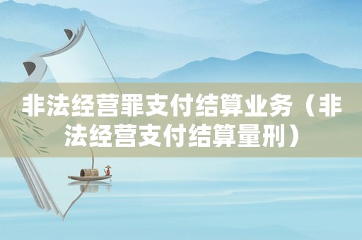 非法經(jīng)營罪支付結(jié)算業(yè)務(wù)（非法經(jīng)營支付結(jié)算量刑）