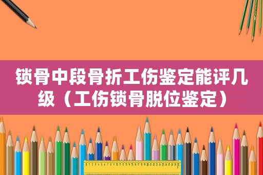 鎖骨中段骨折工傷鑒定能評幾級（工傷鎖骨脫位鑒定）
