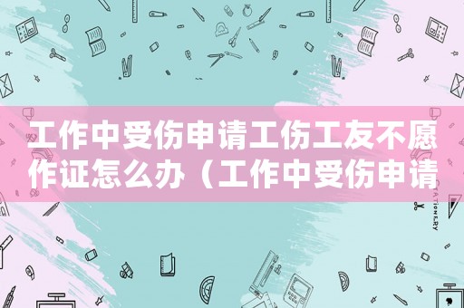 工作中受傷申請工傷工友不愿作證怎么辦（工作中受傷申請工傷）