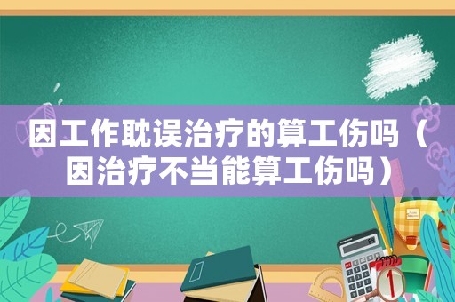 因工作耽誤治療的算工傷嗎（因治療不當能算工傷嗎）