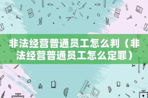 非法經營普通員工怎么判（非法經營普通員工怎么定罪）