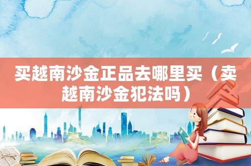 買越南沙金正品去哪里買（賣越南沙金犯法嗎）