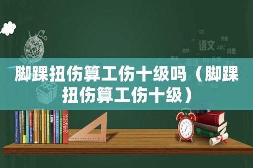 腳踝扭傷算工傷十級嗎（腳踝扭傷算工傷十級）