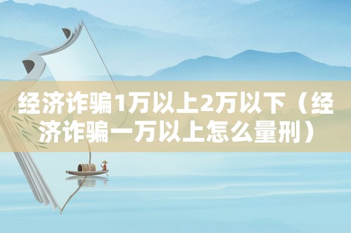 經濟詐騙1萬以上2萬以下（經濟詐騙一萬以上怎么量刑）