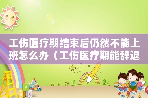 工傷醫療期結束后仍然不能上班怎么辦（工傷醫療期能辭退嗎）