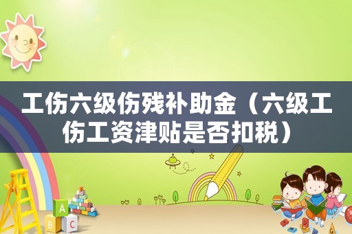 工傷六級傷殘補助金（六級工傷工資津貼是否扣稅）