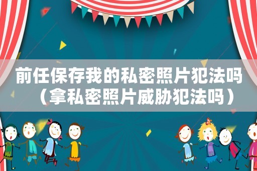前任保存我的私密照片犯法嗎（拿私密照片威脅犯法嗎）