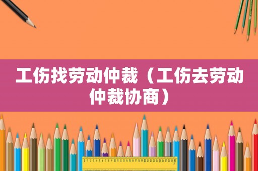 工傷找勞動仲裁（工傷去勞動仲裁協商）