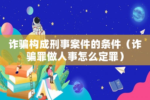 詐騙構成刑事案件的條件（詐騙罪做人事怎么定罪）