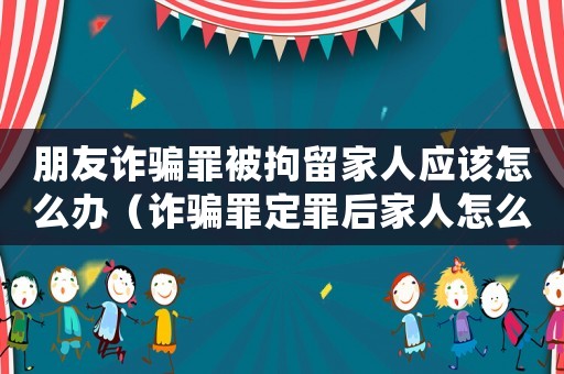 朋友詐騙罪被拘留家人應該怎么辦（詐騙罪定罪后家人怎么辦）