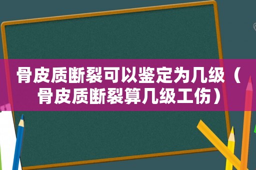 骨皮質斷裂可以鑒定為幾級（骨皮質斷裂算幾級工傷）