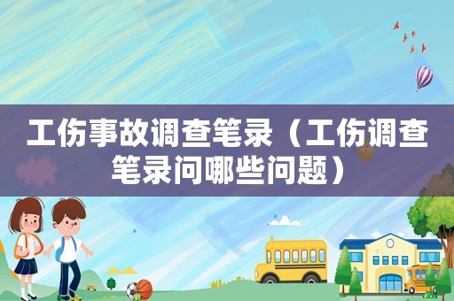 工傷事故調查筆錄（工傷調查筆錄問哪些問題）