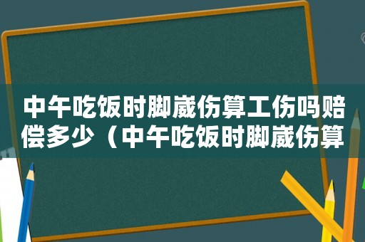 中午吃飯時腳崴傷算工傷嗎賠償多少（中午吃飯時腳崴傷算工傷嗎）