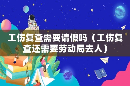 工傷復查需要請假嗎（工傷復查還需要勞動局去人）