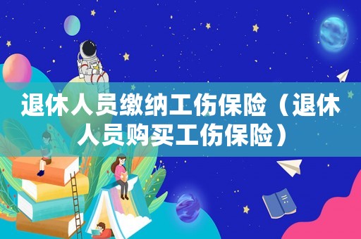 退休人員繳納工傷保險(xiǎn)（退休人員購買工傷保險(xiǎn)）