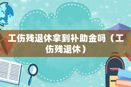工傷殘退休拿到補助金嗎（工傷殘退休）