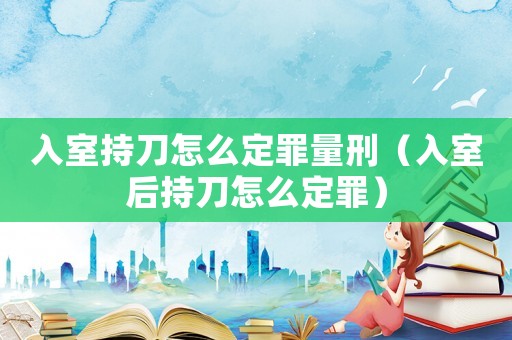 入室持刀怎么定罪量刑（入室后持刀怎么定罪）