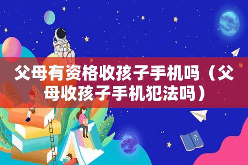 父母有資格收孩子手機嗎（父母收孩子手機犯法嗎）