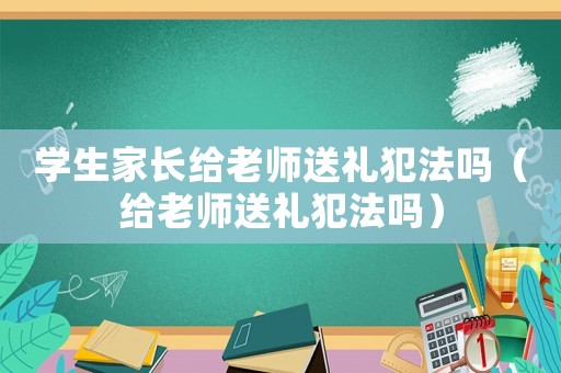 學(xué)生家長給老師送禮犯法嗎（給老師送禮犯法嗎）