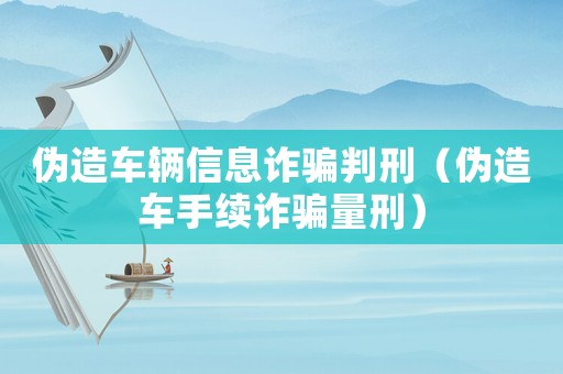 偽造車輛信息詐騙判刑（偽造車手續詐騙量刑）