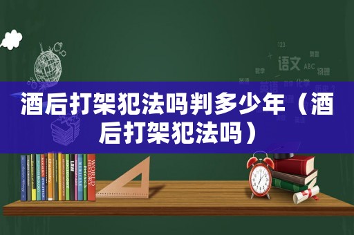 酒后打架犯法嗎判多少年（酒后打架犯法嗎）