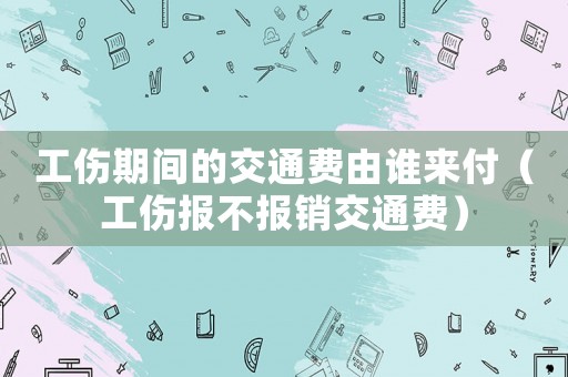 工傷期間的交通費由誰來付（工傷報不報銷交通費）