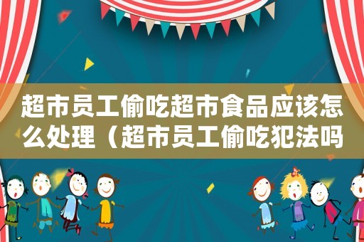 超市員工偷吃超市食品應(yīng)該怎么處理（超市員工偷吃犯法嗎）
