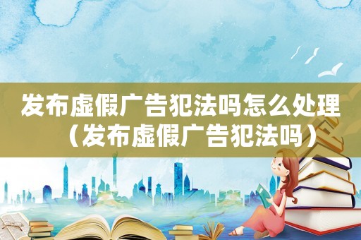 發布虛假廣告犯法嗎怎么處理（發布虛假廣告犯法嗎）