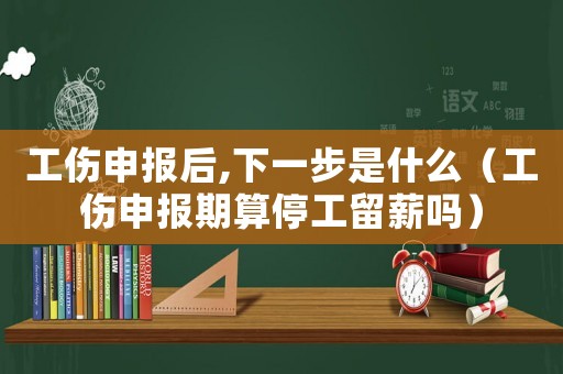 工傷申報后,下一步是什么（工傷申報期算停工留薪嗎）