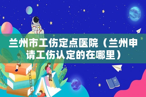 蘭州市工傷定點醫院（蘭州申請工傷認定的在哪里）