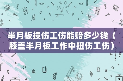 半月板損傷工傷能賠多少錢（膝蓋半月板工作中扭傷工傷）