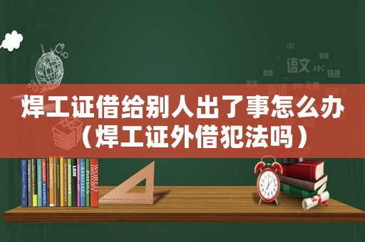 焊工證借給別人出了事怎么辦（焊工證外借犯法嗎）