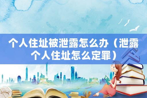 個人住址被泄露怎么辦（泄露個人住址怎么定罪）