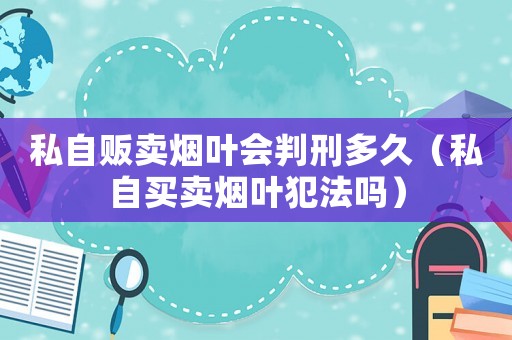 私自販賣煙葉會判刑多久（私自買賣煙葉犯法嗎）