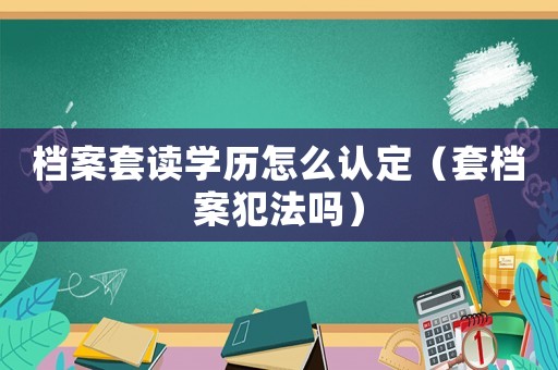 檔案套讀學歷怎么認定（套檔案犯法嗎）