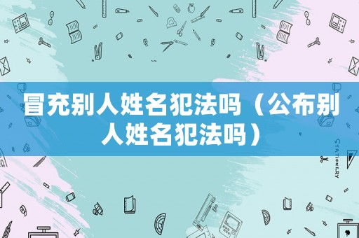 冒充別人姓名犯法嗎（公布別人姓名犯法嗎）