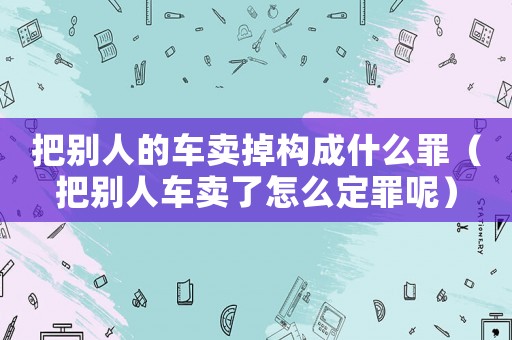 把別人的車賣掉構成什么罪（把別人車賣了怎么定罪呢）
