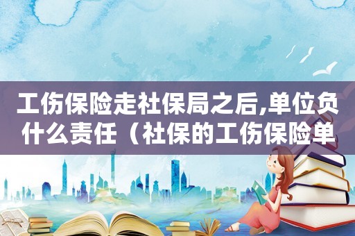 工傷保險走社保局之后,單位負什么責任（社保的工傷保險單位還需要什么科目）