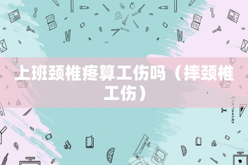 上班頸椎疼算工傷嗎（摔頸椎工傷）