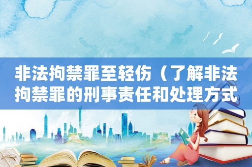 非法拘禁罪至輕傷（了解非法拘禁罪的刑事責(zé)任和處理方式）