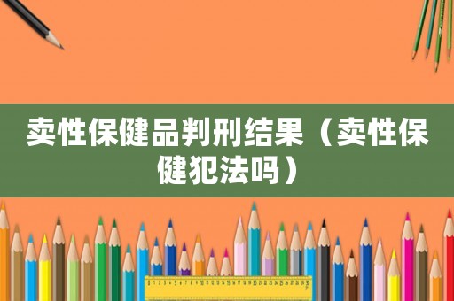 賣性保健品判刑結(jié)果（賣性保健犯法嗎）
