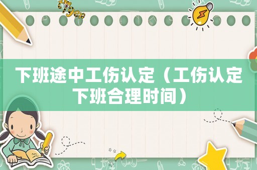 下班途中工傷認(rèn)定（工傷認(rèn)定下班合理時間）