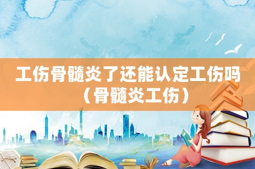 工傷骨髓炎了還能認定工傷嗎（骨髓炎工傷）