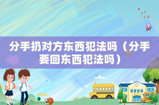 分手扔對方東西犯法嗎（分手要回東西犯法嗎）